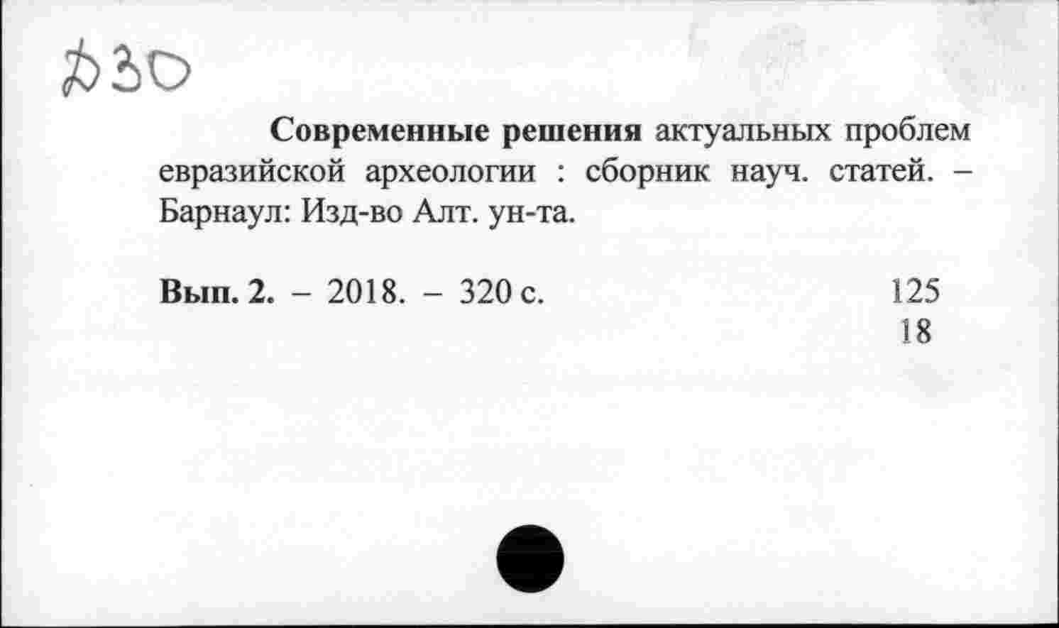 ﻿Современные решения актуальных проблем евразийской археологии : сборник науч, статей. -Барнаул: Изд-во Алт. ун-та.
Вып.2. - 2018. - 320 с.
125
18